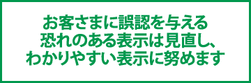 お客さまに誤認を与える  恐れのある表示は見直し、わかりやすい表示に努めます