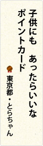 子供にも　あったらいいな　ポイントカード　東京都・とらちゃん